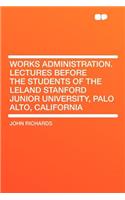 Works Administration. Lectures Before the Students of the Leland Stanford Junior University, Palo Alto, California