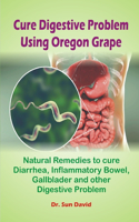 Cure Digestive Problem Using Oregon Grape: Practical Solution and Natural Remedies to cure Diarrhea, Inflammatory Bowel, Gallbladder Diseases and other Digestive Problem