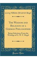 The Wisdom and Religion of a German Philosopher: Being Selections From the Writings of G. W. F. Hegel (Classic Reprint)