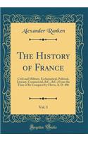 The History of France, Vol. 1: Civil and Military, Ecclesiastical, Political, Literary, Commercial, &c., &c.; From the Time of Its Conquest by Clovis, A. D. 486 (Classic Reprint)