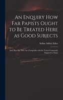 Enquiry How Far Papists Ought to Be Treated Here as Good Subjects; and, How Far They Are Chargeable With the Tenets Commonly Imputed to Them