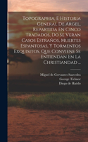 Topographia, E Historia General De Argel, Repartida En Cinco Tradados, Do Se Veran Casos Estraños, Muertes Espantosas, Y Tormentos Exquisitos, Que Conviene Se Entiendan En La Christiandad ...