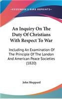 An Inquiry On The Duty Of Christians With Respect To War: Including An Examination Of The Principle Of The London And American Peace Societies (1820)