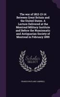The war of 1812-13-14 Between Great Britain and the United States. A Lecture Delivered at the Montreal Military Institute and Before the Numismatic and Antiquarian Society of Montreal in February 1899