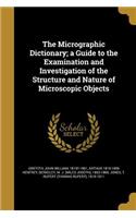 The Micrographic Dictionary; A Guide to the Examination and Investigation of the Structure and Nature of Microscopic Objects