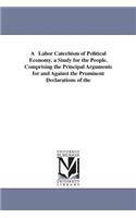 Labor Catechism of Political Economy. a Study for the People. Comprising the Principal Arguments for and Against the Prominent Declarations of the