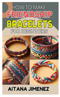 How to Make Friendship Bracelets for Beginners: A Step-By-Step Guide to Creating Beautiful and Personalized Bracelets with Ease and Fun