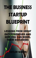The Business Start Up Blueprint: Lessons From Great Entrepreneurs and How You Can Model Their Successes