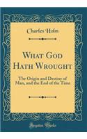 What God Hath Wrought: The Origin and Destiny of Man, and the End of the Time (Classic Reprint)