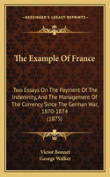 Example Of France: Two Essays On The Payment Of The Indemnity, And The Management Of The Currency Since The German War, 1870-1874 (1875)