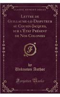 Lettre de Guillaume-Le-Disputeur Au Cousin-Jacques, Sur l'Ã?tat PrÃ©sent de Nos Colonies (Classic Reprint)