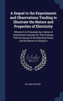 Sequel to the Experiments and Observations Tending to Illustrate the Nature and Properties of Electricity: Wherein It Is Presumed, by a Series of Experiments Expresly for That Purpose, That the Source of the Electrical Power, and Its Manner of Acting Ar