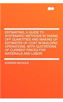 Estimating, a Guide to Systematic Methods in Taking Off Quantities and Making Up Estimates of Cost in Building Operations, with Quotations of Current Prices for Materials and Labor