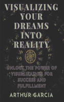 Visualizing Your Dreams Into Reality: Unlock The Power Of Visualization For Success And Fulfillment