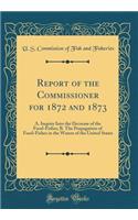 Report of the Commissioner for 1872 and 1873: A. Inquiry Into the Decrease of the Food-Fishes; B. The Propagation of Food-Fishes in the Waters of the United States (Classic Reprint)