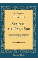 Spain of To-Day, 1890: A Descriptive, Industrial, and Financial Survey of the Peninsula, with a Full Account of the Rio Tinto Mines (Classic Reprint)