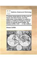 Practical Observations on the Cure of Hectic and Slow Fevers, and the Pulmonary Consumption: To Which Is Added, a Method of Treating Several Kinds of Internal Hemorrhages. by Moses Griffith, M.D. ... a New Edition.