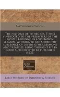 The Historie of Tithes, Or, Tithes Vindicated to the Presbyters of the Gospel Begunne in a Visitation Sermon, Whereunto Are Added the Substance of Divers Other Sermons and Treatises, Being Thought Fit by Good Authority to Be Published (1637)