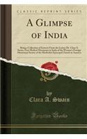 A Glimpse of India: Being a Collection of Extracts from the Letters Dr. Clara A. Swain, First Medical Missionary to India of the Woman's Foreign Missionary Society of the Methodist Episcopal Church in America (Classic Reprint): Being a Collection of Extracts from the Letters Dr. Clara A. Swain, First Medical Missionary to India of the Woman's Foreign Missionary Society of t