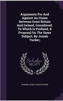 Arguments For And Against An Union Between Great Britain And Ireland, Considered. To Which Is Prefixed, A Proposal On The Same Subject, By Josiah Tucker,: (English)