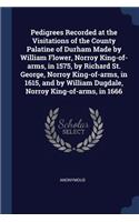 Pedigrees Recorded at the Visitations of the County Palatine of Durham Made by William Flower, Norroy King-of-arms, in 1575, by Richard St. George, Norroy King-of-arms, in 1615, and by William Dugdale, Norroy King-of-arms, in 1666