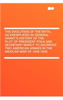 The Evolution of the Myth, as Exemplified in General Grant's History of the Plot of President Polk and Secretary Marcy to Sacrifice Two American Armies in the Mexican War of 1846-1848