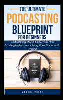 Ultimate Podcasting Blueprint For Beginners: Podcasting Made Easy, Essential Strategies for Launching Your Show with Impact