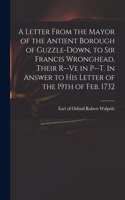 Letter From the Mayor of the Antient Borough of Guzzle-Down, to Sir Francis Wronghead, Their R--ve in P--t. In Answer to His Letter of the 19th of Feb. 1732