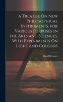 Treatise On New Philosophical Instruments, for Various Purposes in the Arts and Sciences. With Experiments On Light and Colours