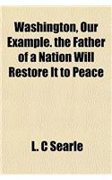 Washington, Our Example. the Father of a Nation Will Restore It to Peace