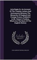 Acta Regia Or, An Account Of The Treaties, Letters And Instruments Between The Monarchs Of England And Foreign Powers, Publish'd In Mr. Rymer's Foedera, Which Are The Basis Of The English History