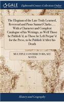 The Elogium of the Late Truly Learned, Reverend and Pious Samuel Clarke, ... with a Character and Compleat Catalogue of His Writings, as Well Those He Publish'd, as Those He Left Prepar'd for the Press, to Be Publish'd After His Death