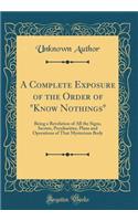 A Complete Exposure of the Order of Know Nothings: Being a Revelation of All the Signs, Secrets, Peculiarities, Plans and Operations of That Mysterious Body (Classic Reprint)