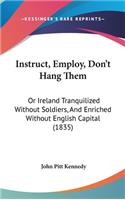 Instruct, Employ, Don't Hang Them: Or Ireland Tranquilized Without Soldiers, And Enriched Without English Capital (1835)