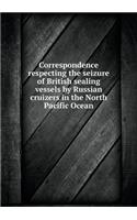 Correspondence Respecting the Seizure of British Sealing Vessels by Russian Cruizers in the North Pacific Ocean