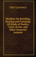 Moubray On Breeding, Rearing and Fattening All Kinds of Poultry, Cows, Swine, and Other Domestic Animals