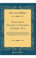 Napoleon's Feldzug in Sachsen Im Jahre 1813: Eine Treue Skizze Dieses Krieges, Des FranzÃ¶sischen Kaisers Und Seiner Umgebungen, Entworfen Von Einem Augenzeugen in Napoleon's Hauptquartiere; Nebst Einem Plane Von Dresden Mit Den Feldbefestigungen V