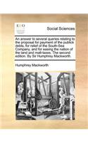 An Answer to Several Queries Relating to the Proposal for Payment of the Publick Debts, for Relief of the South-Sea Company, and for Easing the Nation of the Land and Malt-Taxes. the Second Edition. by Sir Humphrey Mackworth.