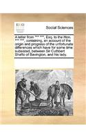 A Letter from *** ***, Esq. to the Hon. *** ***, Containing, an Account of the Origin and Progress of the Unfortunate Differences Which Have for Some Time Subsisted, Between Sir Cuthbert Shafto of Bavington, and His Lady.