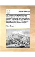 The surprising Yorkshire prophecy farther opened: which foretold the principal events that hath happened to England, both in church and state from the reign of King Henry VIII. down to the present r