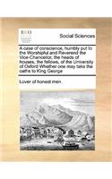 A case of conscience, humbly put to the Worshipful and Reverend the Vice-Chancellor, the heads of houses, the fellows, of the University of Oxford Whether one may take the oaths to King George: (English)
