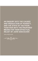 An  Enquiry Into the Causes and Production of Poverty, and the State of the Poor; Together with the Proposed Means for Their Effectual Relief. by John