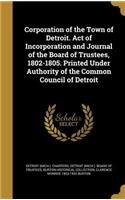 Corporation of the Town of Detroit. Act of Incorporation and Journal of the Board of Trustees, 1802-1805. Printed Under Authority of the Common Council of Detroit