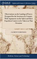 Observations on the Landing of Forces Designed for the Invasion of a Country. with Arguments on the Safest and Most Expedient Courses to Be Taken on That Occasion: By Sir Clementedmonds, Knt. Whereupon Are Added, Some Animadversions