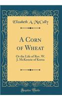 A Corn of Wheat: Or the Life of Rev. W. J. McKenzie of Korea (Classic Reprint)
