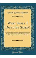 What Shall I Do to Be Saved?: Words of Advice, Warning, and Encouragement to the Unsaved, Pointing Out the Way to Salvation, and the Requirements Necessary to Obtain It (Classic Reprint)