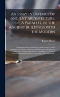 Essay in Defence of Ancient Architecture, or, A Parallel of the Ancient Buildings With the Modern: Shewing the Beauty and Harmony of the Former, and the Irregularity of the Latter; With Impartial Reflections on the Reasons of the Abuses Introduced