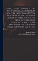 Three Letters. The First, to the Right Honourable Sir Robert Walpole, in December 1727. Six Months After the Late King's Decease. With His Answer. The Second, to the Lord Chancellor King on His Lordship's Character, as It Stood in January 1727-8. T