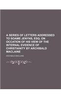 A Series of Letters Addressed to Soame Jenyns, Esq. on Occation of His View of the Internal Evidence of Christianity by Archibald MacLaine