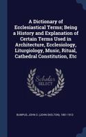 A Dictionary of Ecclesiastical Terms; Being a History and Explanation of Certain Terms Used in Architecture, Ecclesiology, Liturgiology, Music, Ritual, Cathedral Constitution, Etc